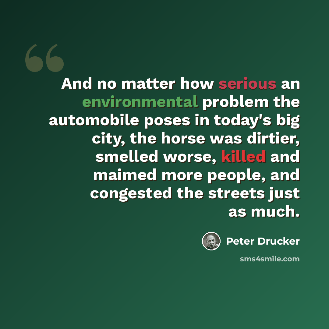 “And no matter how serious an environmental problem the automobile poses in today's big city, the horse was dirtier, smelled worse, killed and maimed more people, and congested the streets just as much.” quote by Peter Drucker