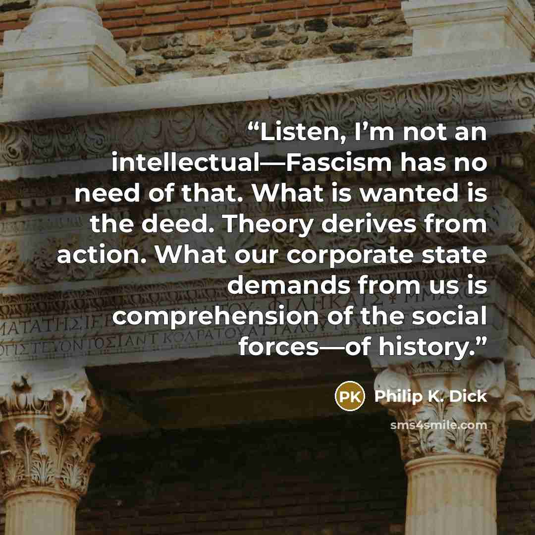 “Listen, I’m not an intellectual—Fascism has no need of that. What is wanted is the deed. Theory derives from action. What our corporate state demands from us is comprehension of the social forces—of history.” quote by Philip K. Dick