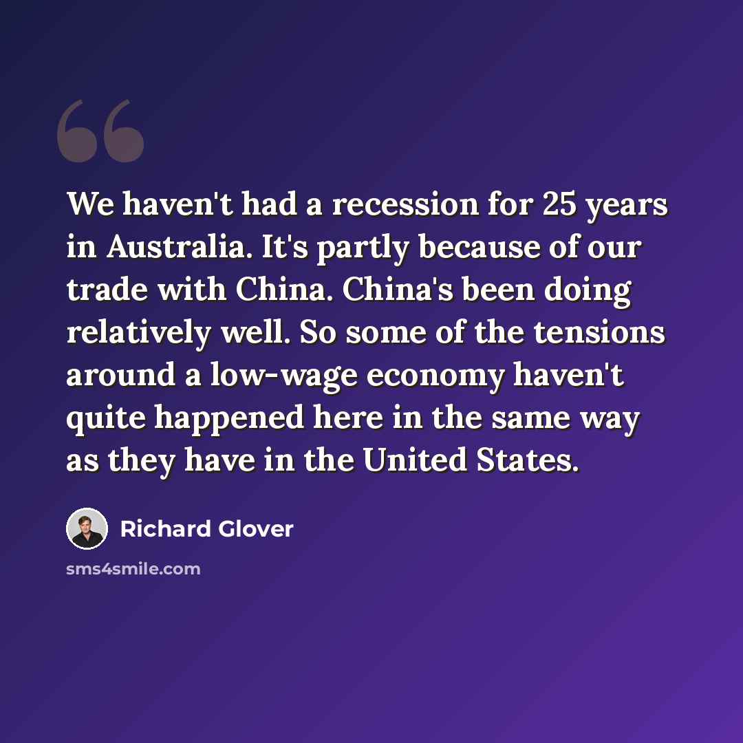 “We haven't had a recession for 25 years in Australia. It's partly because of our trade with China. China's been doing relatively well. So some of the tensions around a low-wage economy haven't quite happened here in the same way as they have in the United States.” quote by Richard Glover