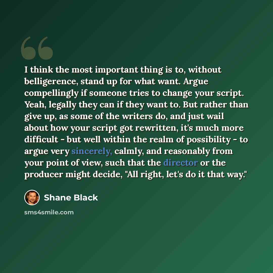 “I think the most important thing is to, without belligerence, stand up for what want. Argue compellingly if someone tries to change your script. Yeah, legally they can if they want to. But rather than give up, as some of the writers do, and just wail about how your script got rewritten, it's much…” quote by Shane Black