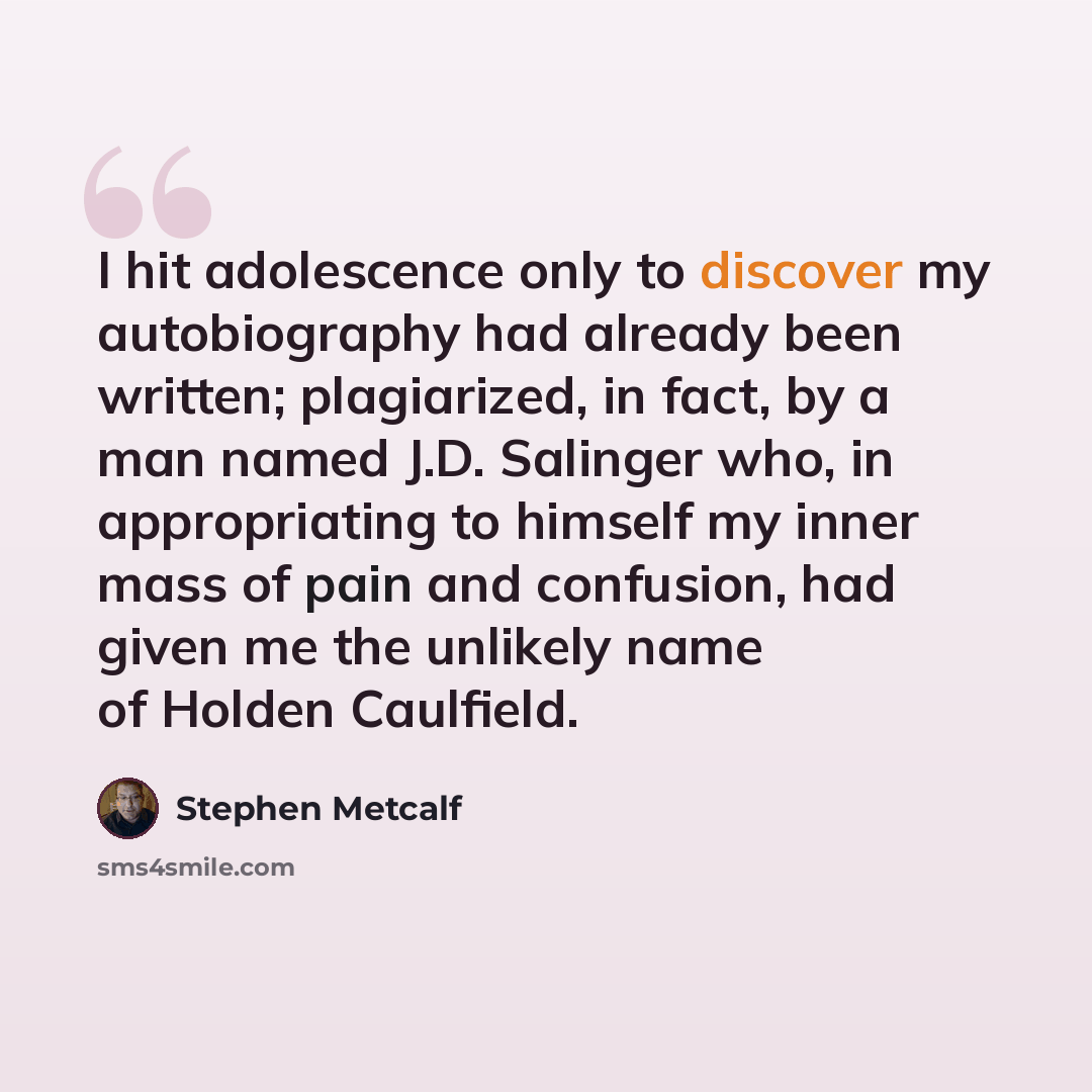 “I hit adolescence only to discover my autobiography had already been written; plagiarized, in fact, by a man named J.D. Salinger who, in appropriating to himself my inner mass of pain and confusion, had given me the unlikely name of Holden Caulfield.” quote by Stephen Metcalf