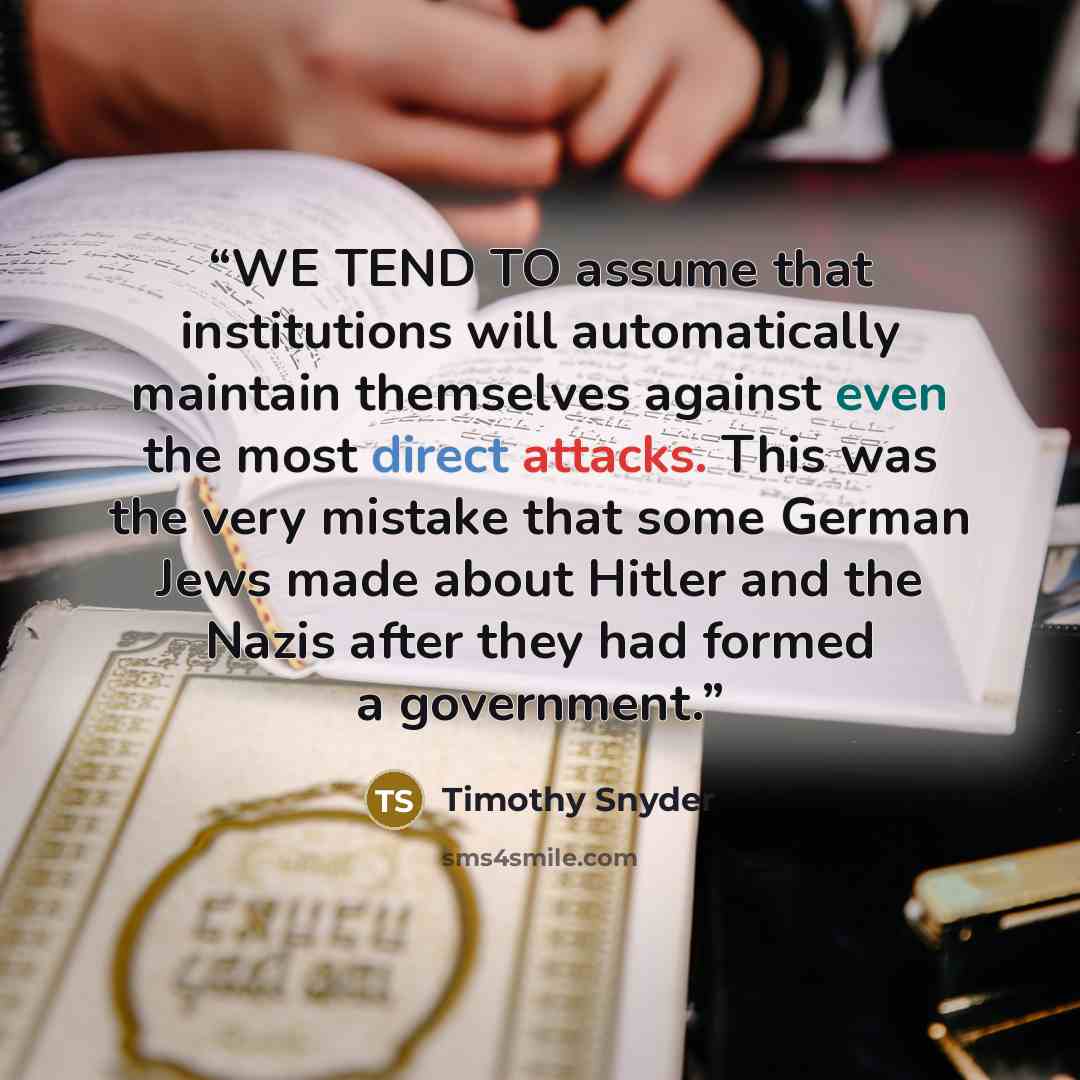 “WE TEND TO assume that institutions will automatically maintain themselves against even the most direct attacks. This was the very mistake that some German Jews made about Hitler and the Nazis after they had formed a government.” quote by Timothy Snyder