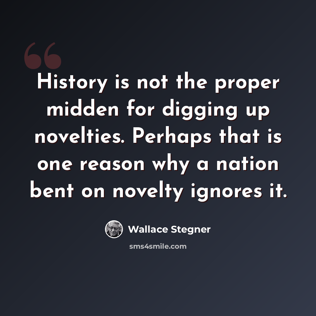 “History is not the proper midden for digging up novelties. Perhaps that is one reason why a nation bent on novelty ignores it.” quote by Wallace Stegner