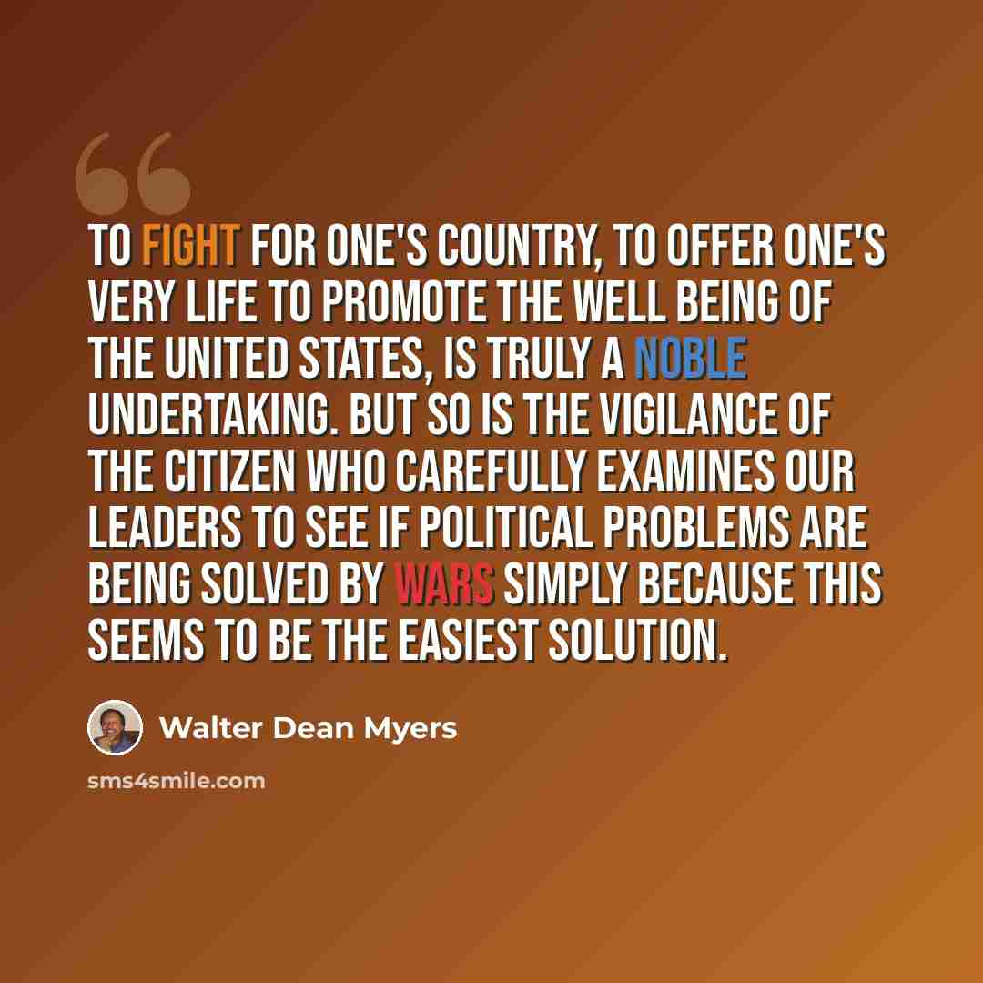 “To fight for one's country, to offer one's very life to promote the well being of the United States, is truly a noble undertaking. But so is the vigilance of the citizen who carefully examines our leaders to see if political problems are being solved by wars simply because this seems to be the…” quote by Walter Dean Myers