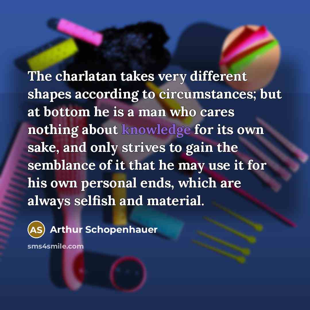 “The charlatan takes very different shapes according to circumstances; but at bottom he is a man who cares nothing about knowledge for its own sake, and only strives to gain the semblance of it that he may use it for his own personal ends, which are always selfish and material.” quote by Arthur Schopenhauer