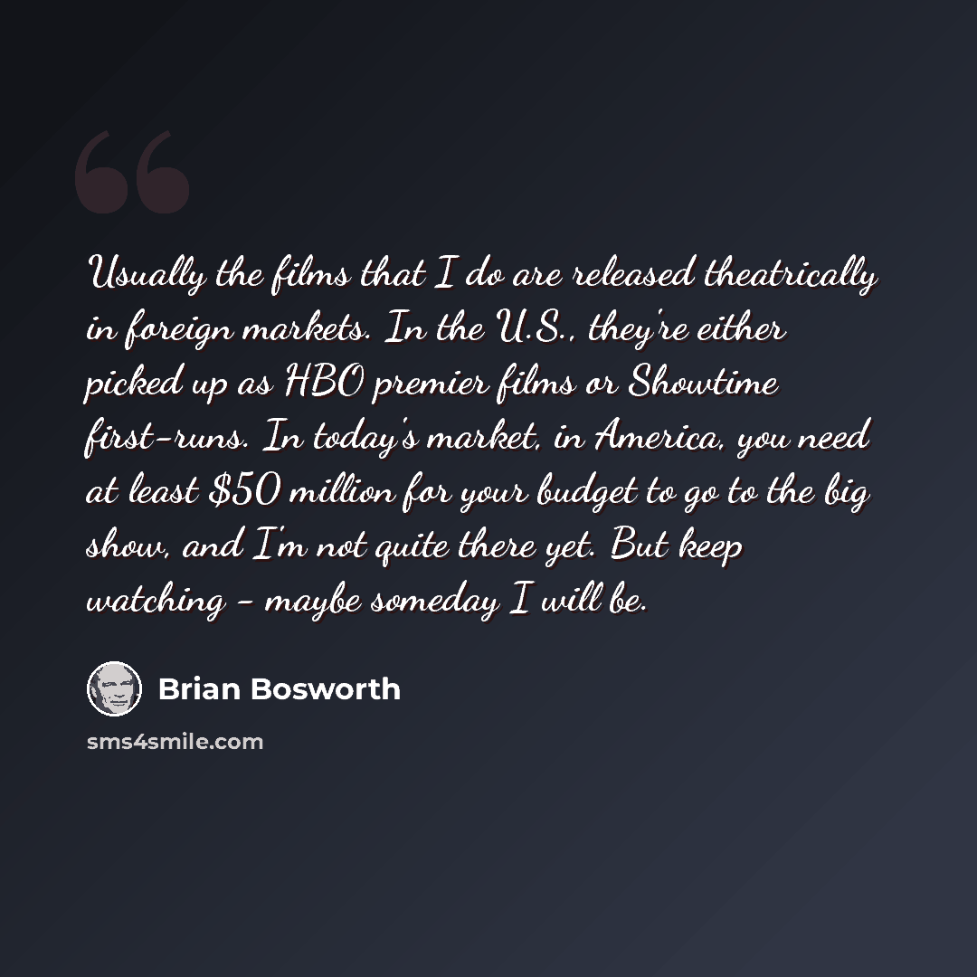 “Usually the films that I do are released theatrically in foreign markets. In the U.S., they're either picked up as HBO premier films or Showtime first-runs. In today's market, in America, you need at least $50 million for your budget to go to the big show, and I'm not quite there yet. But keep…” quote by Brian Bosworth