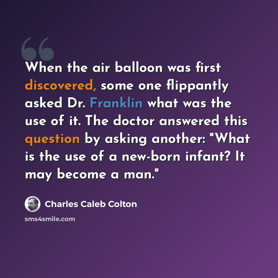 “When the air balloon was first discovered, some one flippantly asked Dr. Franklin what was the use of it. The doctor answered this question by asking another: "What is the use of a new-born infant? It may become a man."” quote by Charles Caleb Colton