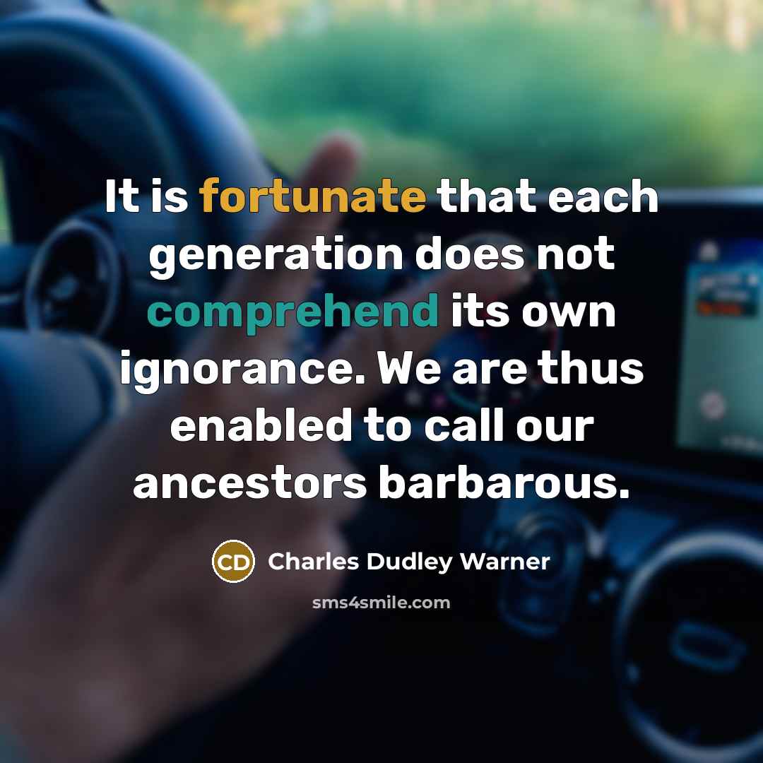 “It is fortunate that each generation does not comprehend its own ignorance. We are thus enabled to call our ancestors barbarous.” quote by Charles Dudley Warner
