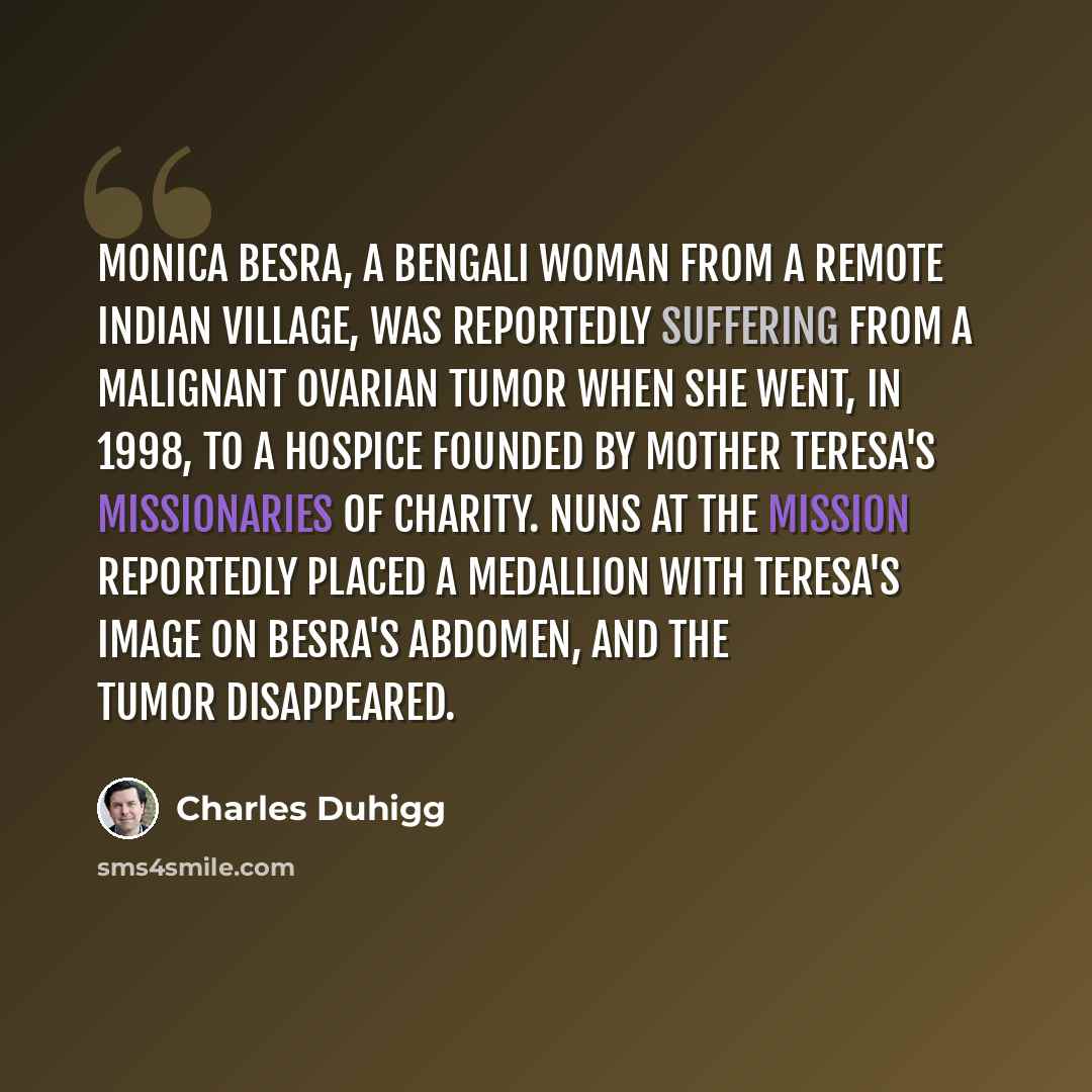 “Monica Besra, a Bengali woman from a remote Indian village, was reportedly suffering from a malignant ovarian tumor when she went, in 1998, to a hospice founded by Mother Teresa's Missionaries of Charity. Nuns at the mission reportedly placed a medallion with Teresa's image on Besra's abdomen, and…” quote by Charles Duhigg