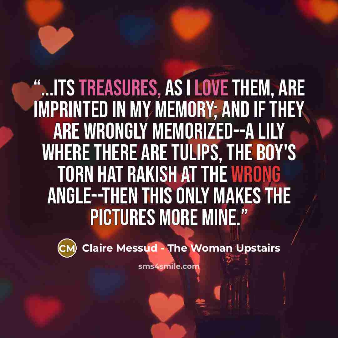 “...its treasures, as I love them, are imprinted in my memory; and if they are wrongly memorized--a lily where there are tulips, the boy's torn hat rakish at the wrong angle--then this only makes the pictures more mine.” quote by Claire Messud - The Woman Upstairs