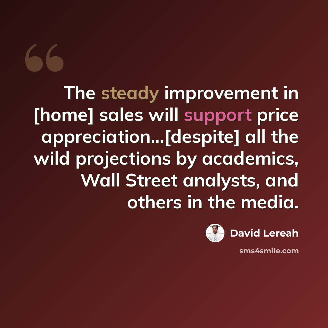 “The steady improvement in [home] sales will support price appreciation...[despite] all the wild projections by academics, Wall Street analysts, and others in the media.” quote by David Lereah