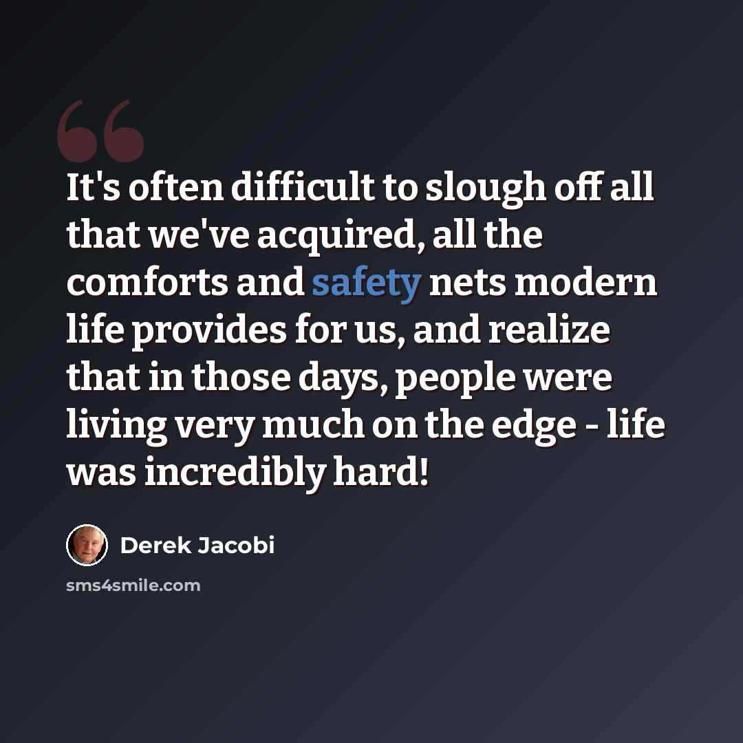 “It's often difficult to slough off all that we've acquired, all the comforts and safety nets modern life provides for us, and realize that in those days, people were living very much on the edge - life was incredibly hard!” quote by Derek Jacobi