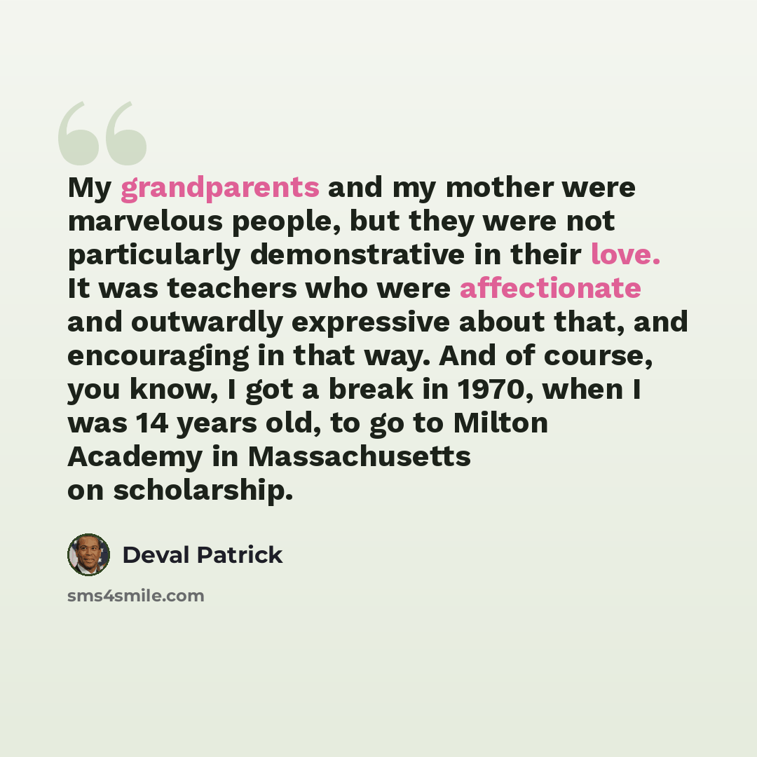“My grandparents and my mother were marvelous people, but they were not particularly demonstrative in their love. It was teachers who were affectionate and outwardly expressive about that, and encouraging in that way. And of course, you know, I got a break in 1970, when I was 14 years old, to go to…” quote by Deval Patrick