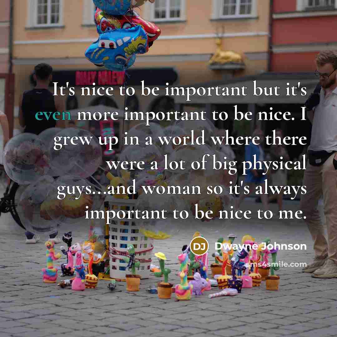 “It's nice to be important but it's even more important to be nice. I grew up in a world where there were a lot of big physical guys...and woman so it's always important to be nice to me.” quote by Dwayne Johnson