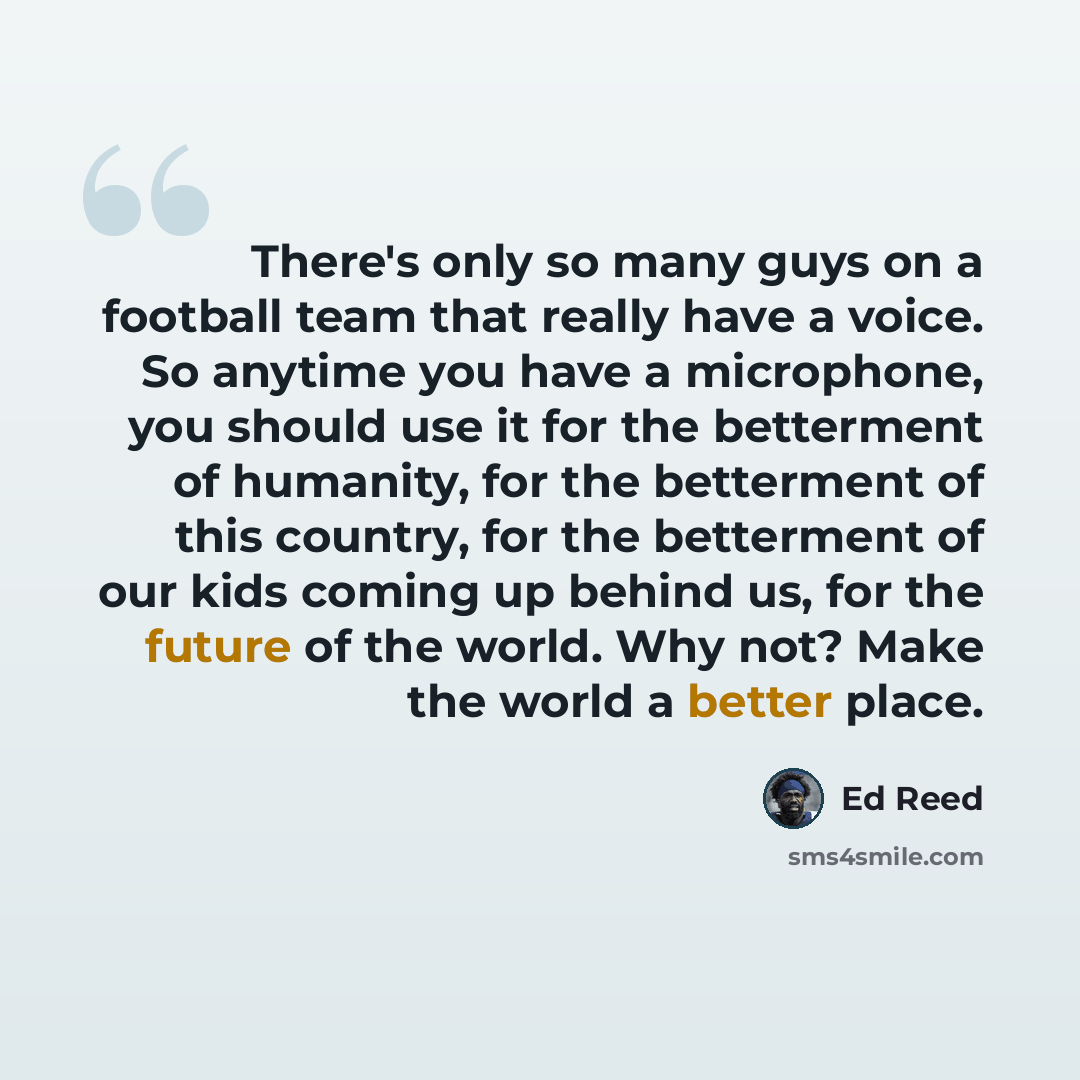“There's only so many guys on a football team that really have a voice. So anytime you have a microphone, you should use it for the betterment of humanity, for the betterment of this country, for the betterment of our kids coming up behind us, for the future of the world. Why not? Make the world a…” quote by Ed Reed