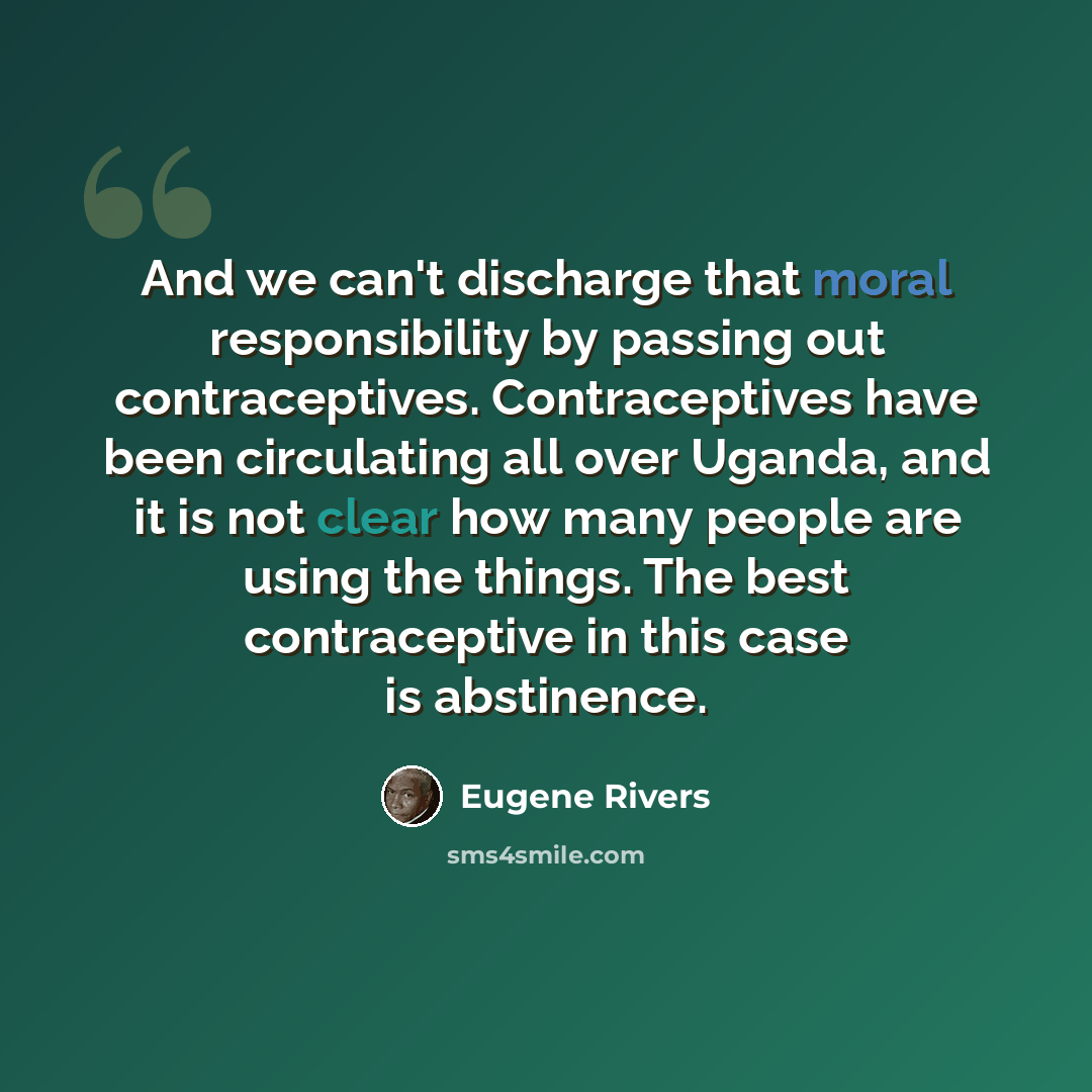 “And we can't discharge that moral responsibility by passing out contraceptives. Contraceptives have been circulating all over Uganda, and it is not clear how many people are using the things. The best contraceptive in this case is abstinence.” quote by Eugene Rivers