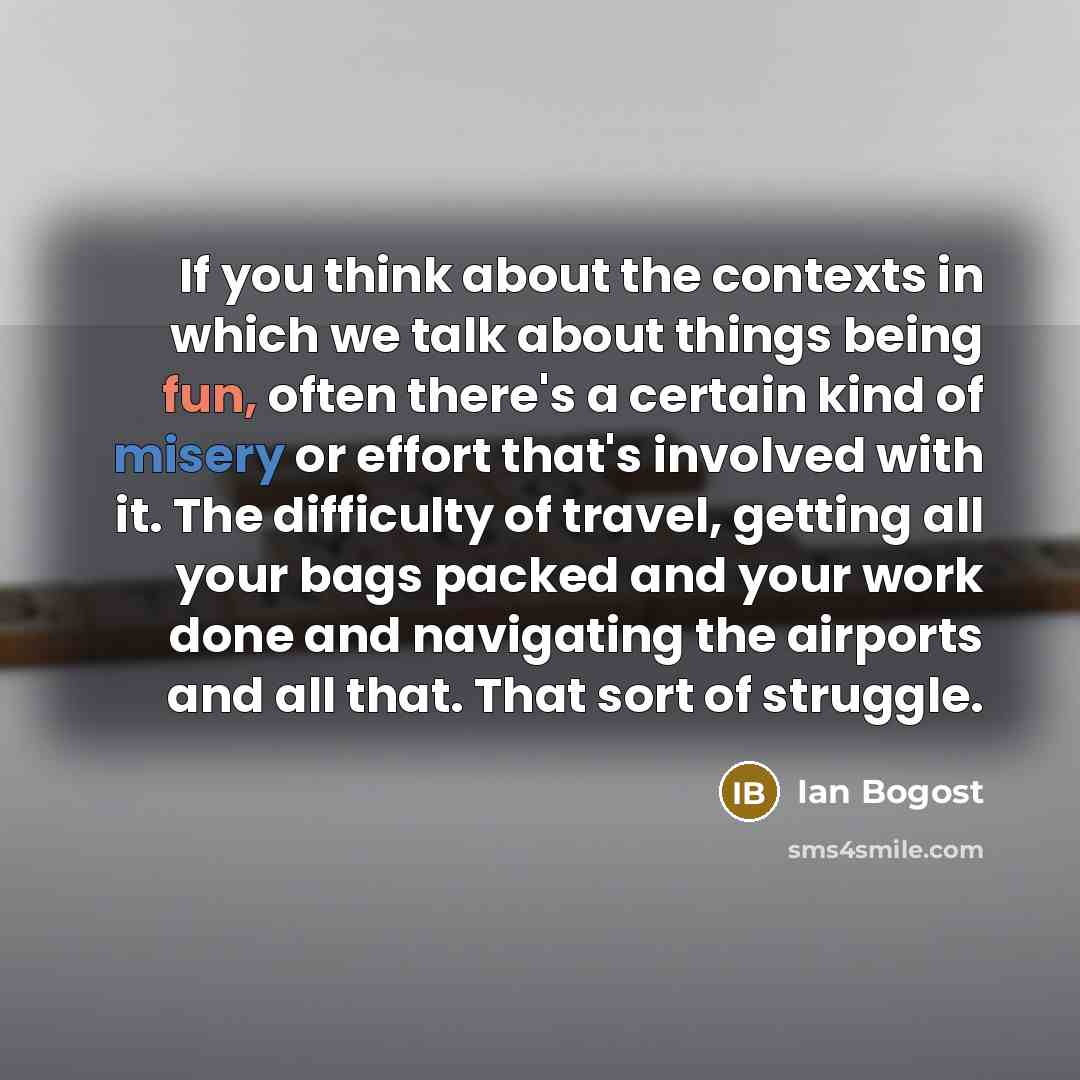 “If you think about the contexts in which we talk about things being fun, often there's a certain kind of misery or effort that's involved with it. The difficulty of travel, getting all your bags packed and your work done and navigating the airports and all that. That sort of struggle.” quote by Ian Bogost