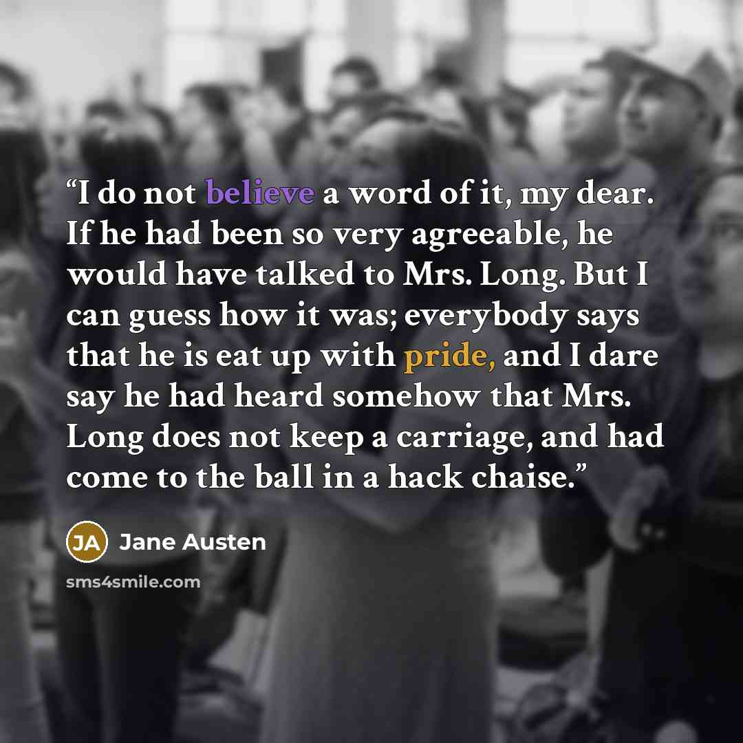 “I do not believe a word of it, my dear. If he had been so very agreeable, he would have talked to Mrs. Long. But I can guess how it was; everybody says that he is eat up with pride, and I dare say he had heard somehow that Mrs. Long does not keep a carriage, and had come to the ball in a hack…” quote by Jane Austen