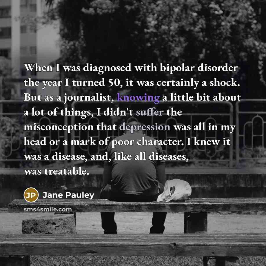 “When I was diagnosed with bipolar disorder the year I turned 50, it was certainly a shock. But as a journalist, knowing a little bit about a lot of things, I didn't suffer the misconception that depression was all in my head or a mark of poor character. I knew it was a disease, and, like all…” quote by Jane Pauley