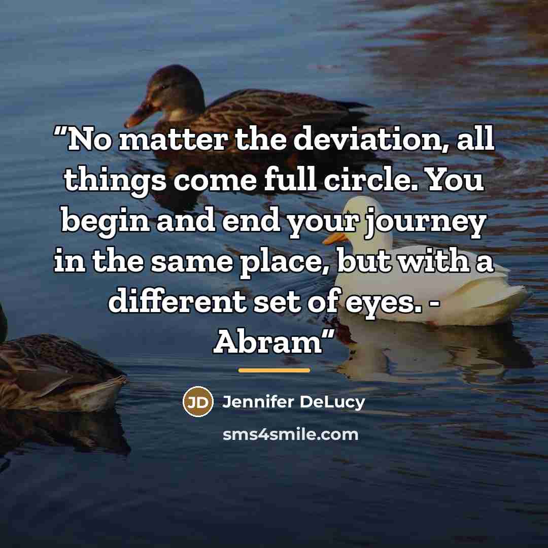 “No matter the deviation, all things come full circle. You begin and end your journey in the same place, but with a different set of eyes. - Abram” quote by Jennifer DeLucy