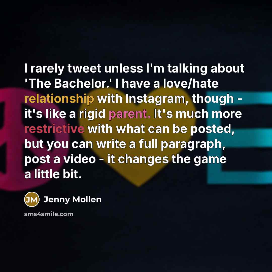 “I rarely tweet unless I'm talking about 'The Bachelor.' I have a love/hate relationship with Instagram, though - it's like a rigid parent. It's much more restrictive with what can be posted, but you can write a full paragraph, post a video - it changes the game a little bit.” quote by Jenny Mollen