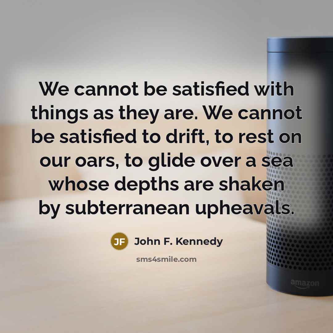 “We cannot be satisfied with things as they are. We cannot be satisfied to drift, to rest on our oars, to glide over a sea whose depths are shaken by subterranean upheavals.” quote by John F. Kennedy