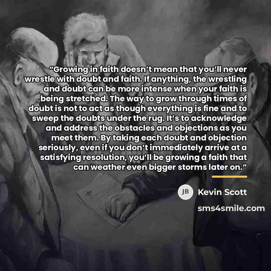 “Growing in faith doesn’t mean that you’ll never wrestle with doubt and faith. If anything, the wrestling and doubt can be more intense when your faith is being stretched. The way to grow through times of doubt is not to act as though everything is fine and to sweep the doubts under the rug. It’s…” quote by Kevin Scott