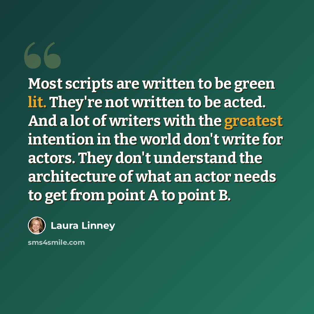 “Most scripts are written to be green lit. They're not written to be acted. And a lot of writers with the greatest intention in the world don't write for actors. They don't understand the architecture of what an actor needs to get from point A to point B.” quote by Laura Linney
