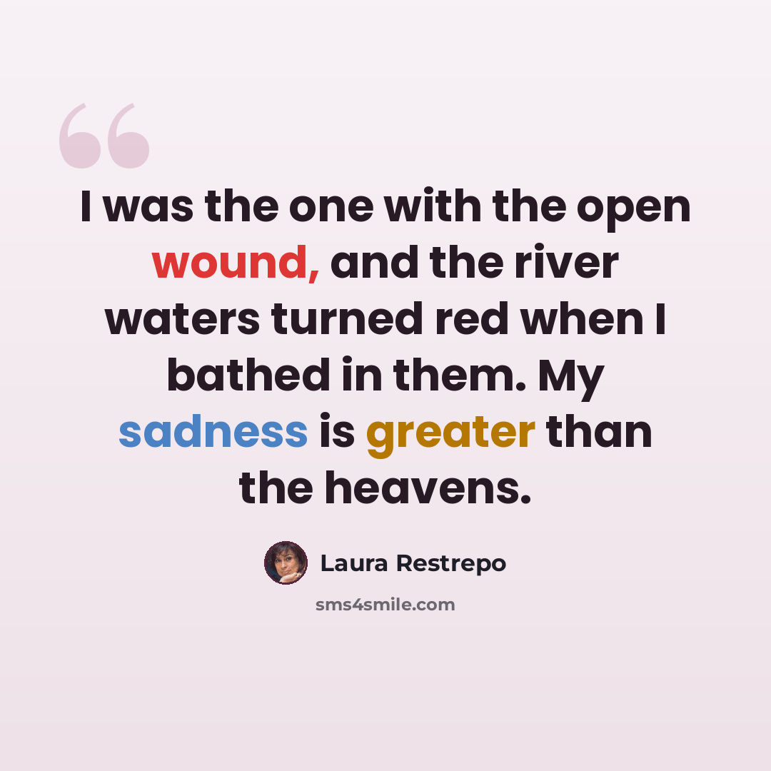 “I was the one with the open wound, and the river waters turned red when I bathed in them. My sadness is greater than the heavens.” quote by Laura Restrepo