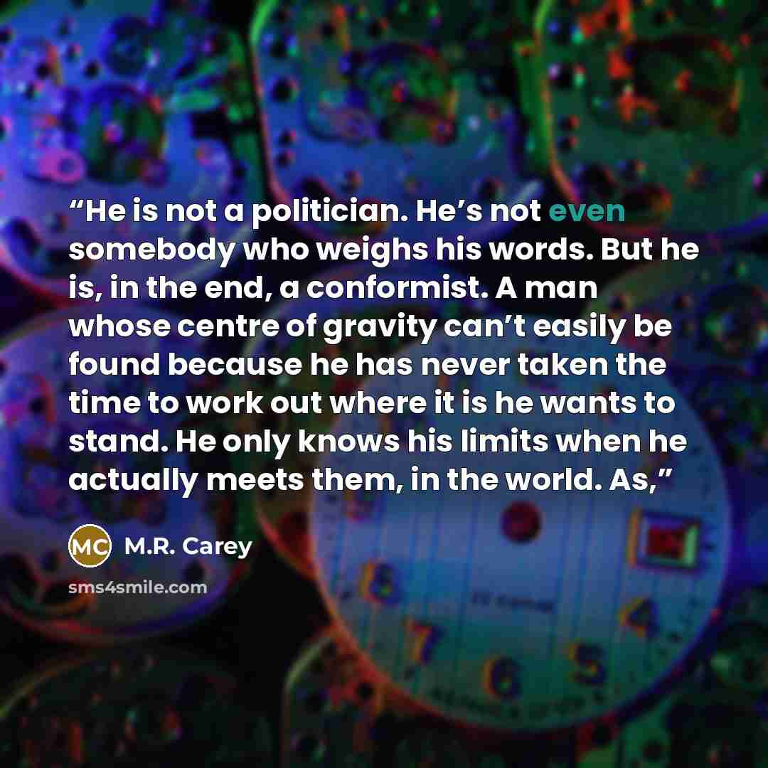 “He is not a politician. He’s not even somebody who weighs his words. But he is, in the end, a conformist. A man whose centre of gravity can’t easily be found because he has never taken the time to work out where it is he wants to stand. He only knows his limits when he actually meets them, in the…” quote by M.R. Carey
