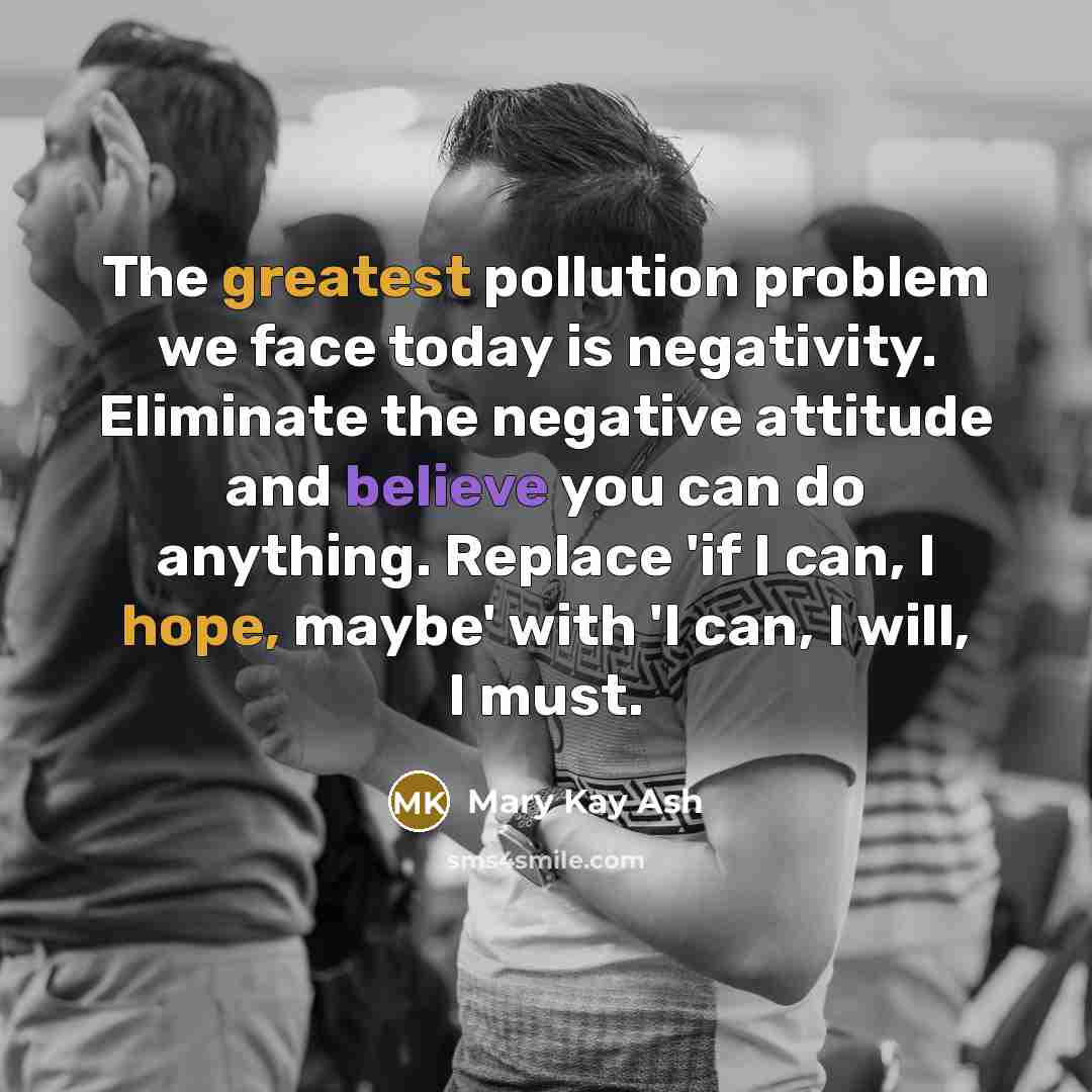 “The greatest pollution problem we face today is negativity. Eliminate the negative attitude and believe you can do anything. Replace 'if I can, I hope, maybe' with 'I can, I will, I must.” quote by Mary Kay Ash