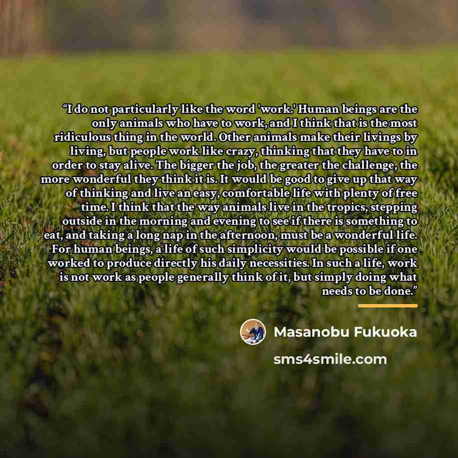 “I do not particularly like the word 'work.' Human beings are the only animals who have to work, and I think that is the most ridiculous thing in the world. Other animals make their livings by living, but people work like crazy, thinking that they have to in order to stay alive. The bigger the job…” quote by Masanobu Fukuoka