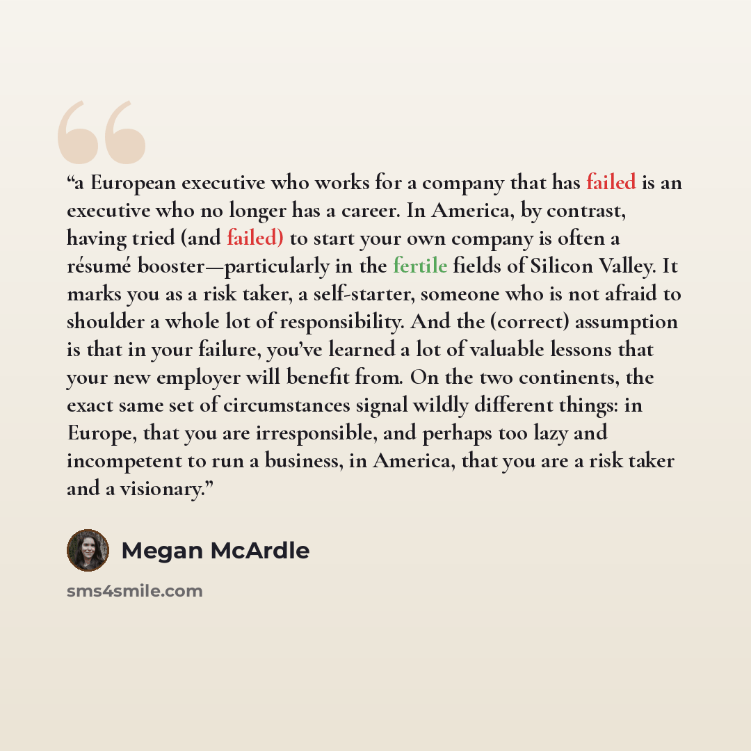 “a European executive who works for a company that has failed is an executive who no longer has a career. In America, by contrast, having tried (and failed) to start your own company is often a résumé booster—particularly in the fertile fields of Silicon Valley. It marks you as a risk taker, a…” quote by Megan McArdle