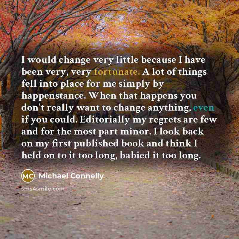 “I would change very little because I have been very, very fortunate. A lot of things fell into place for me simply by happenstance. When that happens you don't really want to change anything, even if you could. Editorially my regrets are few and for the most part minor. I look back on my first…” quote by Michael Connelly