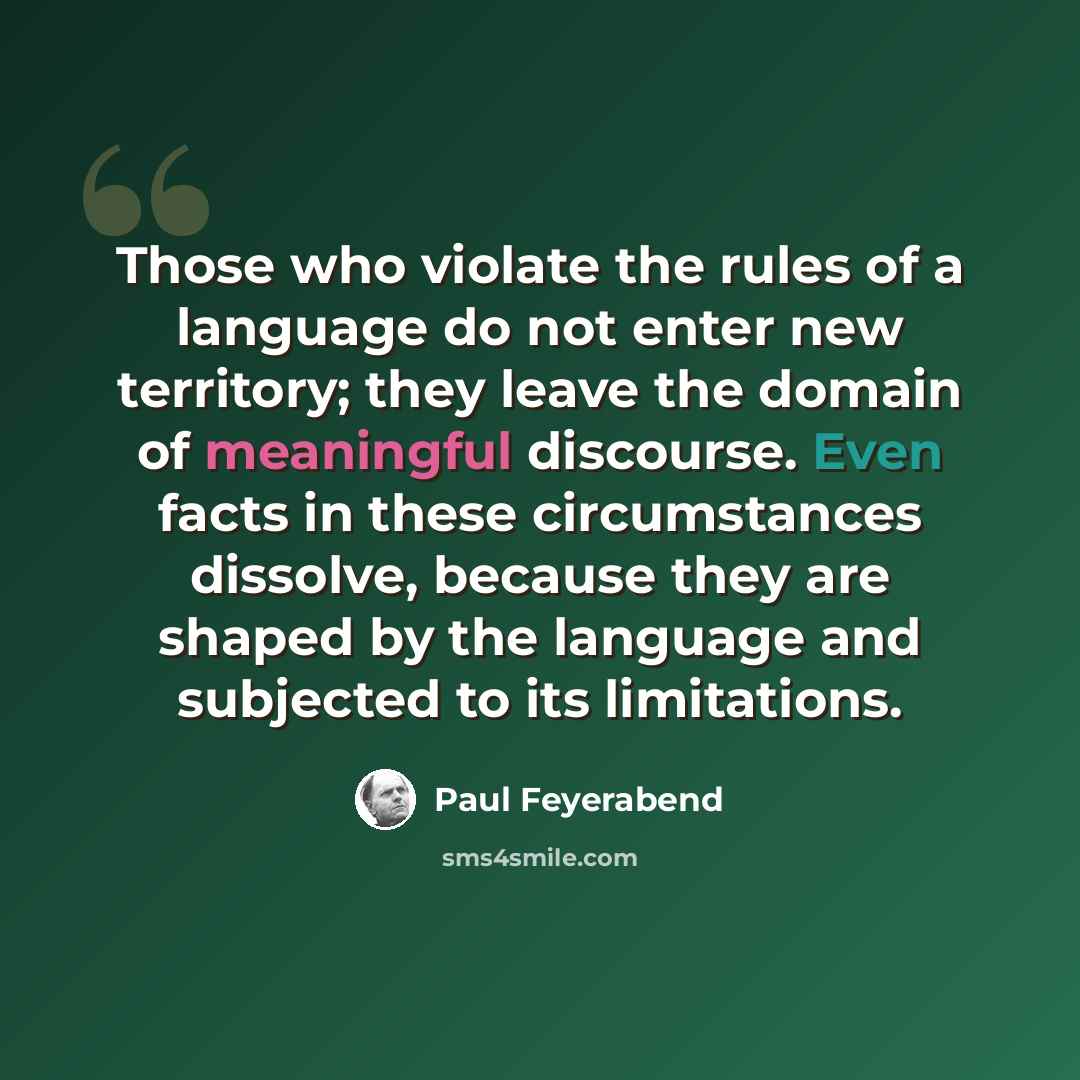 “Those who violate the rules of a language do not enter new territory; they leave the domain of meaningful discourse. Even facts in these circumstances dissolve, because they are shaped by the language and subjected to its limitations.” quote by Paul Feyerabend