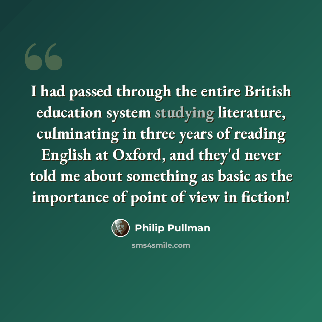 “I had passed through the entire British education system studying literature, culminating in three years of reading English at Oxford, and they'd never told me about something as basic as the importance of point of view in fiction!” quote by Philip Pullman