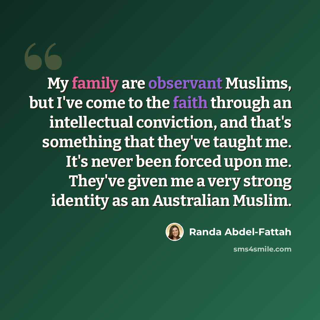 “My family are observant Muslims, but I've come to the faith through an intellectual conviction, and that's something that they've taught me. It's never been forced upon me. They've given me a very strong identity as an Australian Muslim.” quote by Randa Abdel-Fattah