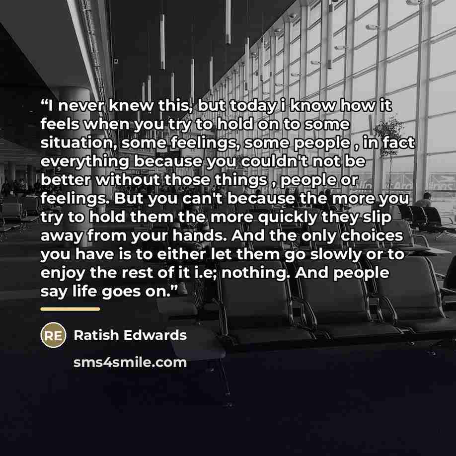 “I never knew this, but today i know how it feels when you try to hold on to some situation, some feelings, some people , in fact everything because you couldn't not be better without those things , people or feelings. But you can't because the more you try to hold them the more quickly they slip…” quote by Ratish Edwards