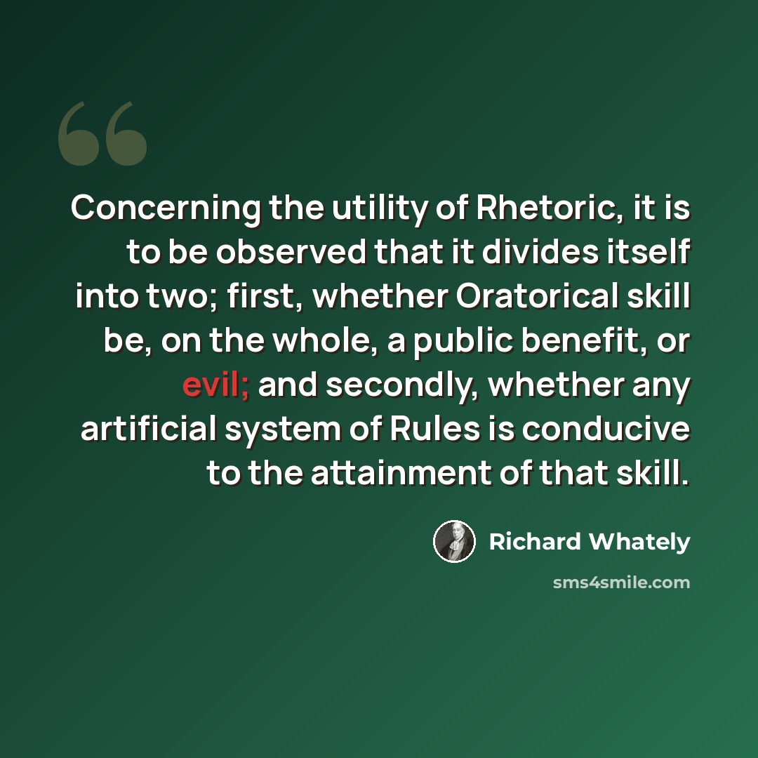 “Concerning the utility of Rhetoric, it is to be observed that it divides itself into two; first, whether Oratorical skill be, on the whole, a public benefit, or evil; and secondly, whether any artificial system of Rules is conducive to the attainment of that skill.” quote by Richard Whately