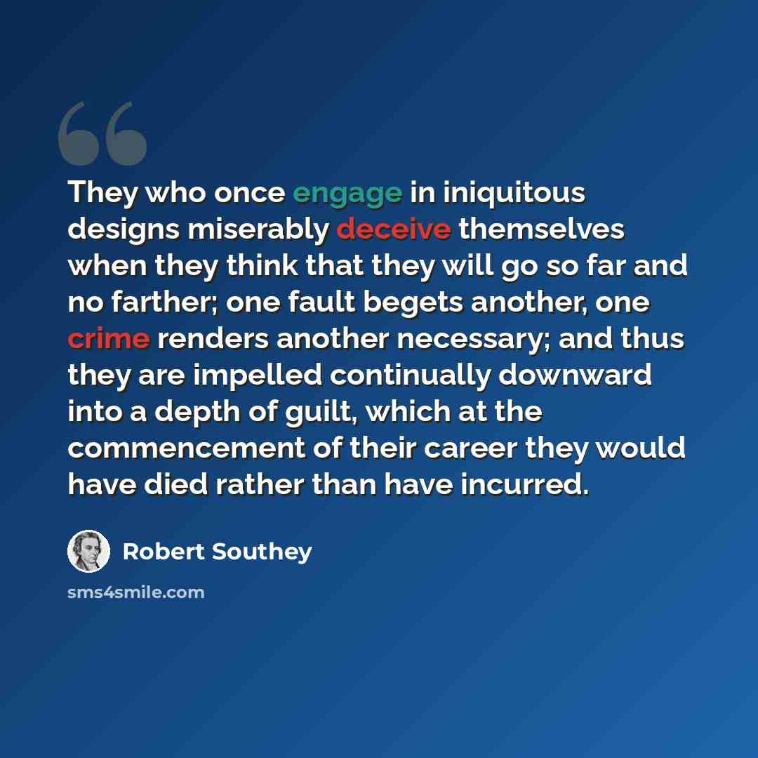 “They who once engage in iniquitous designs miserably deceive themselves when they think that they will go so far and no farther; one fault begets another, one crime renders another necessary; and thus they are impelled continually downward into a depth of guilt, which at the commencement of their…” quote by Robert Southey