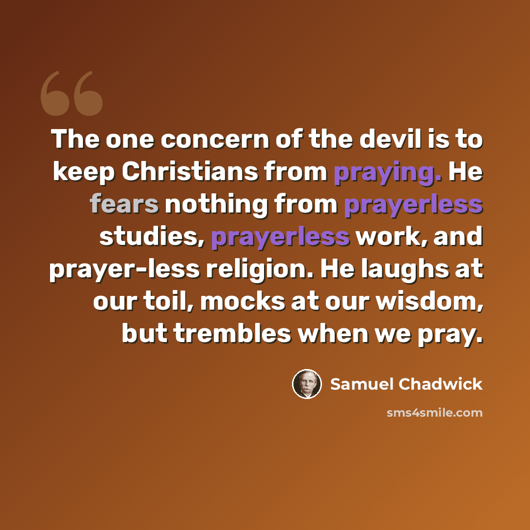 “The one concern of the devil is to keep Christians from praying. He fears nothing from prayerless studies, prayerless work, and prayer-less religion. He laughs at our toil, mocks at our wisdom, but trembles when we pray.” quote by Samuel Chadwick