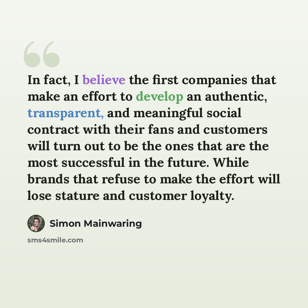 “In fact, I believe the first companies that make an effort to develop an authentic, transparent, and meaningful social contract with their fans and customers will turn out to be the ones that are the most successful in the future. While brands that refuse to make the effort will lose stature and…” quote by Simon Mainwaring