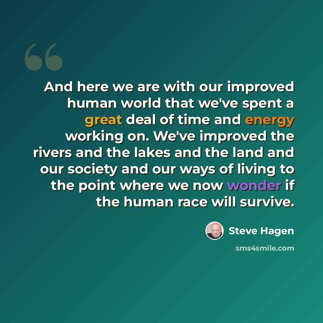 “And here we are with our improved human world that we've spent a great deal of time and energy working on. We've improved the rivers and the lakes and the land and our society and our ways of living to the point where we now wonder if the human race will survive.” quote by Steve Hagen