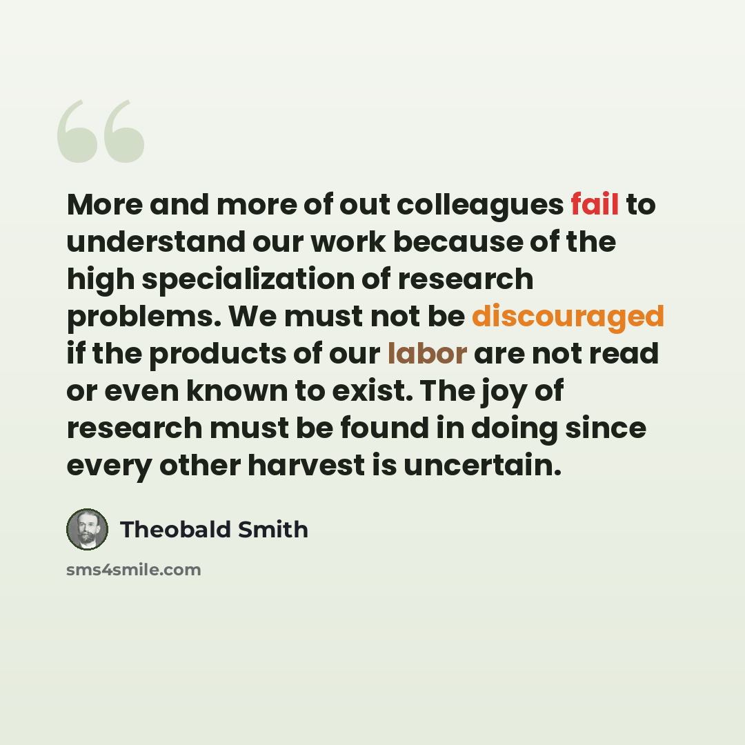 “More and more of out colleagues fail to understand our work because of the high specialization of research problems. We must not be discouraged if the products of our labor are not read or even known to exist. The joy of research must be found in doing since every other harvest is uncertain.” quote by Theobald Smith