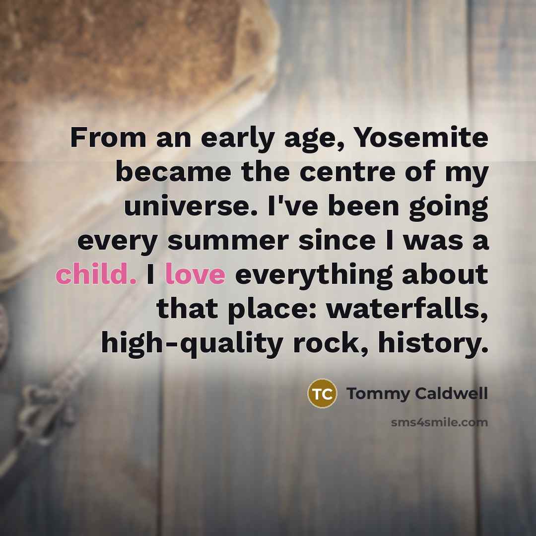 “From an early age, Yosemite became the centre of my universe. I've been going every summer since I was a child. I love everything about that place: waterfalls, high-quality rock, history.” quote by Tommy Caldwell