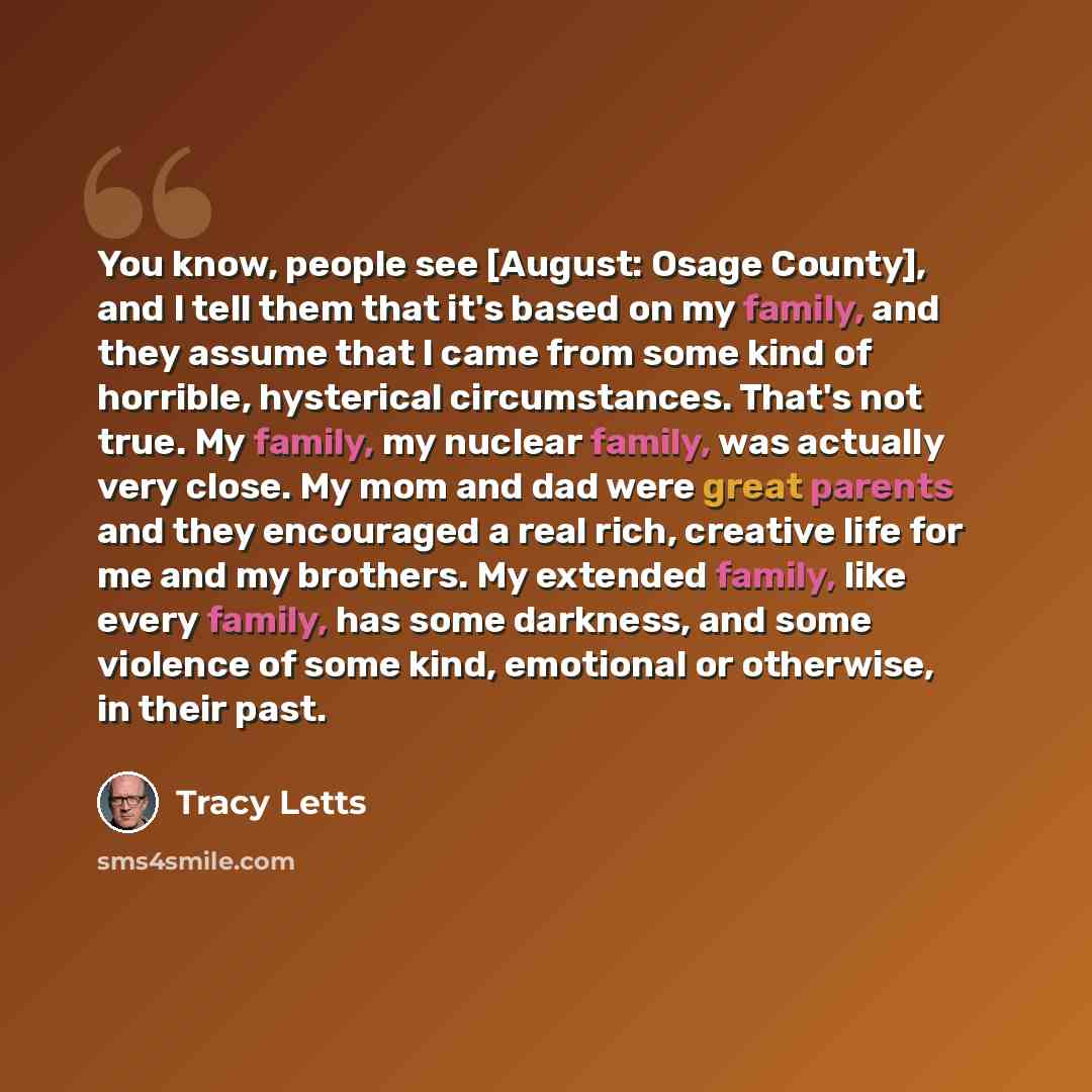 “You know, people see [August: Osage County], and I tell them that it's based on my family, and they assume that I came from some kind of horrible, hysterical circumstances. That's not true. My family, my nuclear family, was actually very close. My mom and dad were great parents and they encouraged…” quote by Tracy Letts