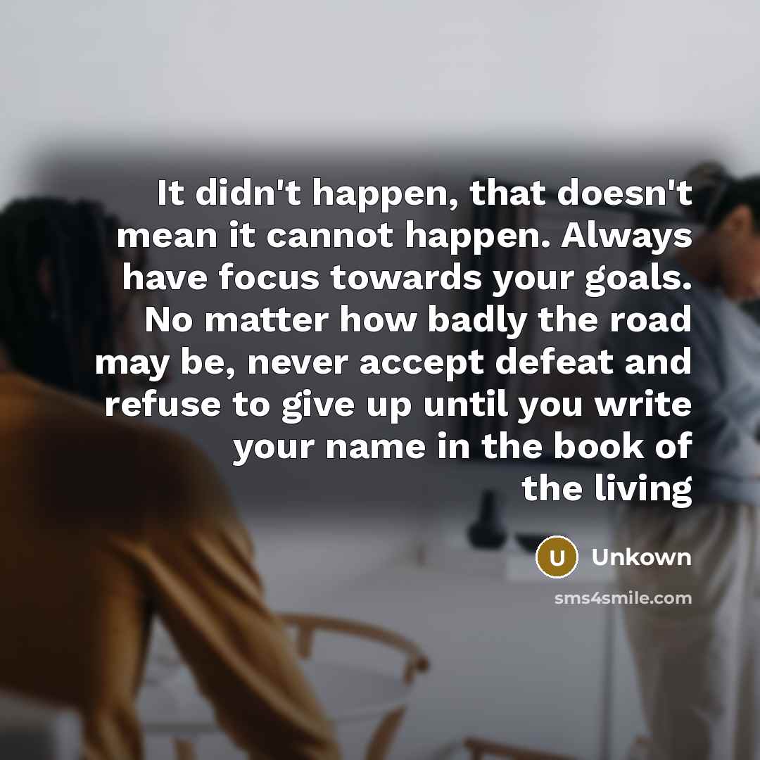 “It didn't happen, that doesn't mean it cannot happen. Always have focus towards your goals. No matter how badly the road may be, never accept defeat and refuse to give up until you write your name in the book of the living” quote by Unkown