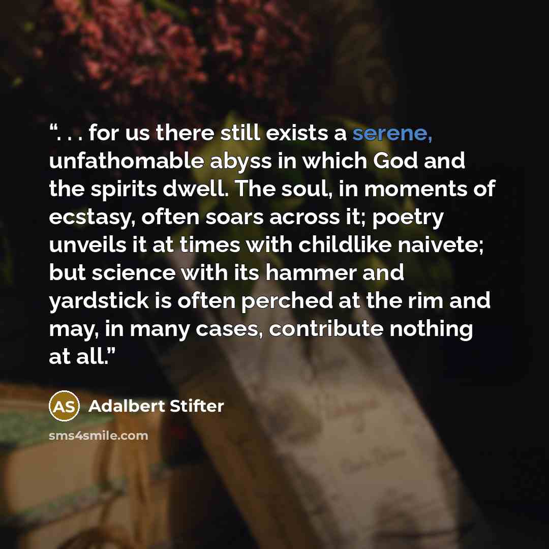 “. . . for us there still exists a serene, unfathomable abyss in which God and the spirits dwell. The soul, in moments of ecstasy, often soars across it; poetry unveils it at times with childlike naivete; but science with its hammer and yardstick is often perched at the rim and may, in many cases…” quote by Adalbert Stifter