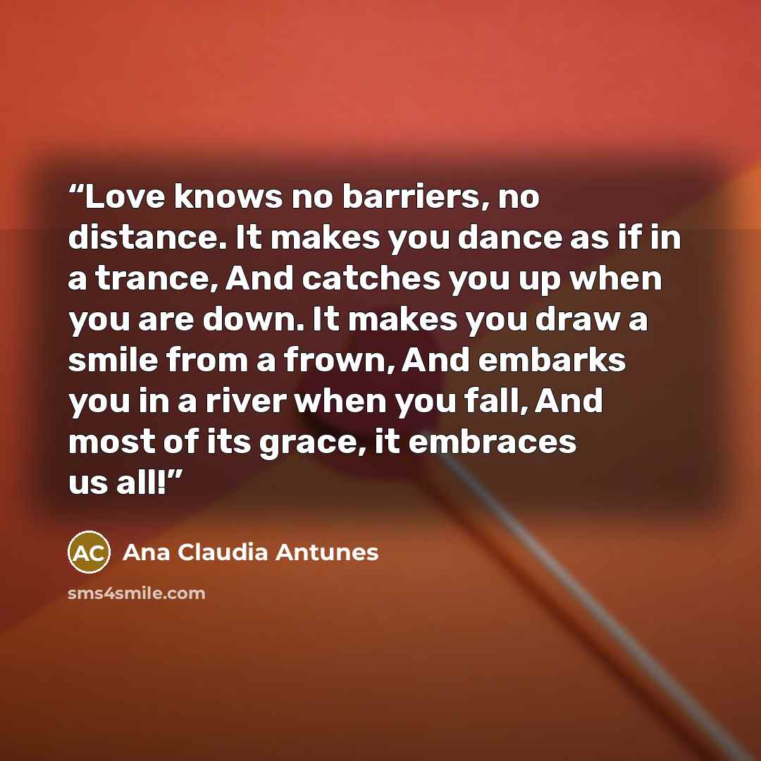 “Love knows no barriers, no distance. It makes you dance as if in a trance, And catches you up when you are down. It makes you draw a smile from a frown, And embarks you in a river when you fall, And most of its grace, it embraces us all!” quote by Ana Claudia Antunes