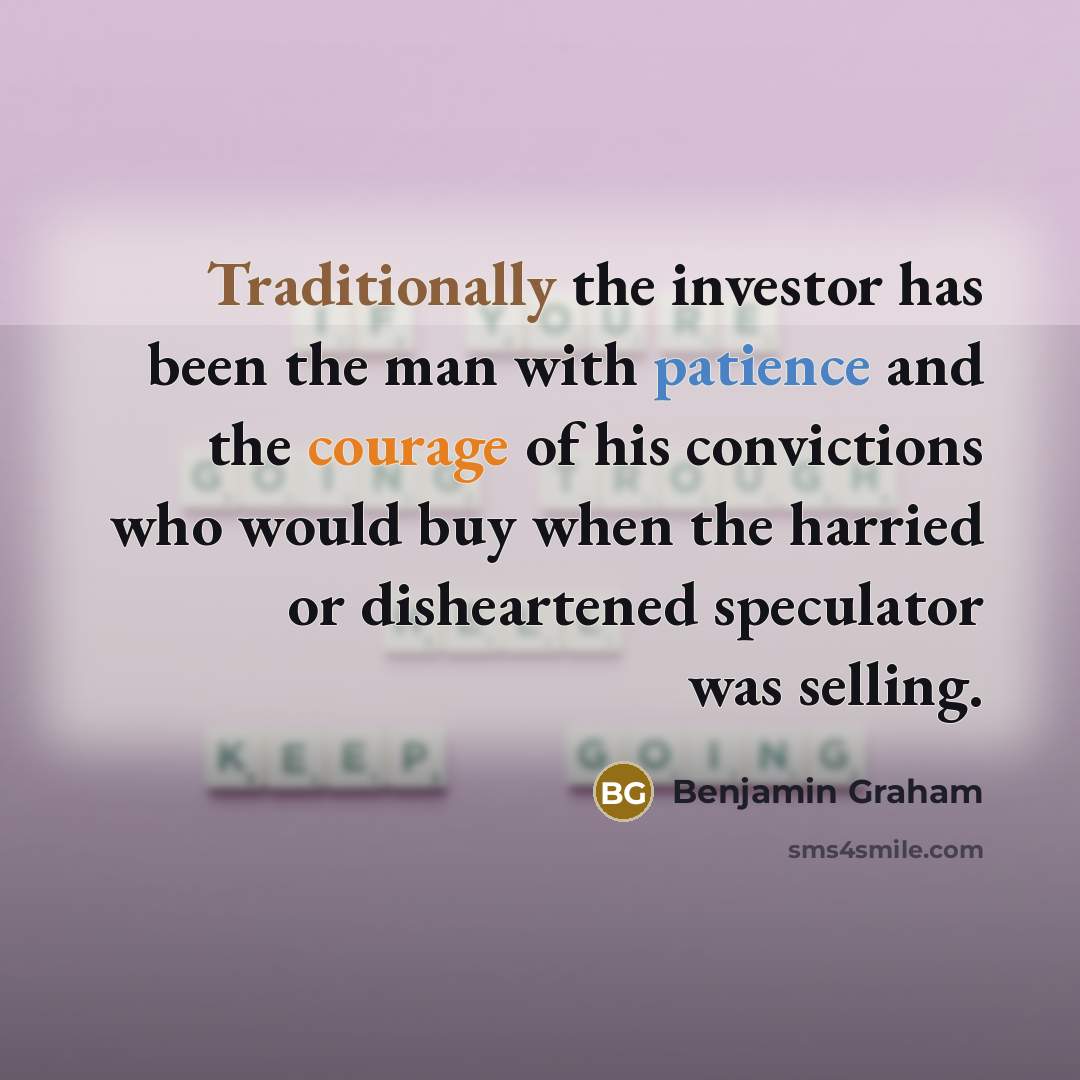 “Traditionally the investor has been the man with patience and the courage of his convictions who would buy when the harried or disheartened speculator was selling.” quote by Benjamin Graham
